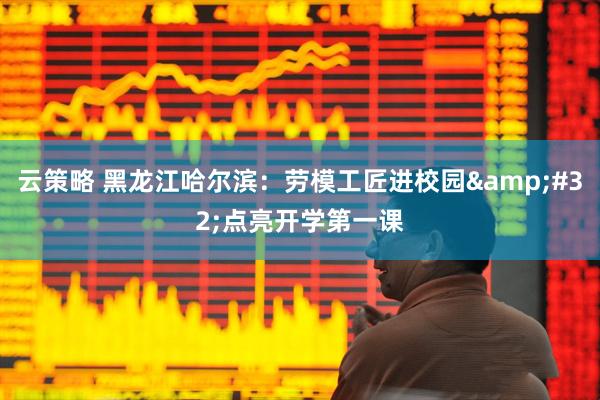 云策略 黑龙江哈尔滨：劳模工匠进校园 点亮开学第一课