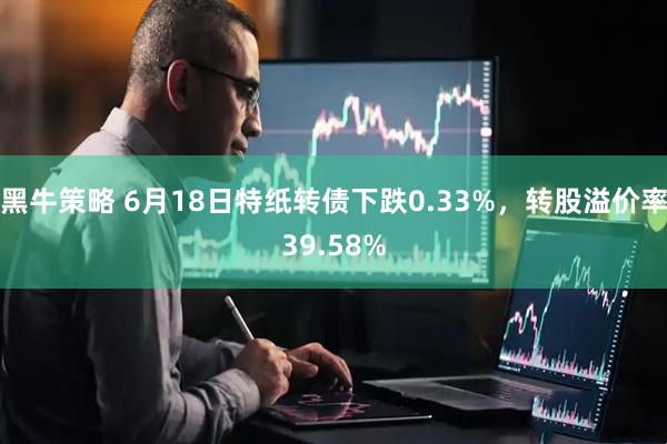 黑牛策略 6月18日特纸转债下跌0.33%，转股溢价率39.58%