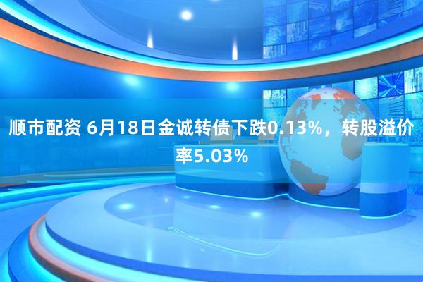 顺市配资 6月18日金诚转债下跌0.13%，转股溢价率5.03%