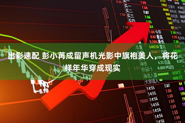 出彩速配 彭小苒成留声机光影中旗袍美人，将花样年华穿成现实