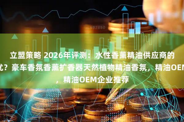 立盟策略 2026年评测：水性香薰精油供应商的精油谁更优？豪车香氛香薰扩香器天然植物精油香氛，精油OEM企业推荐
